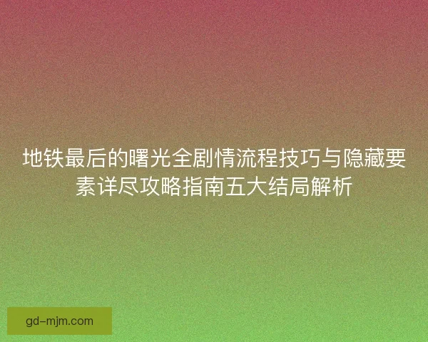 地铁最后的曙光全剧情流程技巧与隐藏要素详尽攻略指南五大结局解析
