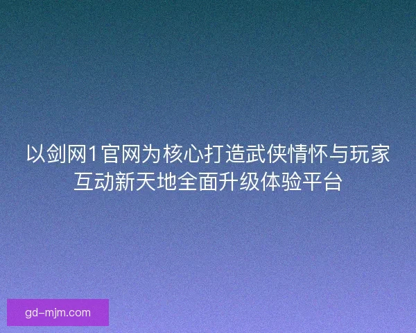 以剑网1官网为核心打造武侠情怀与玩家互动新天地全面升级体验平台