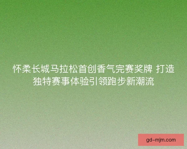 怀柔长城马拉松首创香气完赛奖牌 打造独特赛事体验引领跑步新潮流