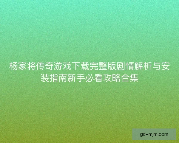 杨家将传奇游戏下载完整版剧情解析与安装指南新手必看攻略合集