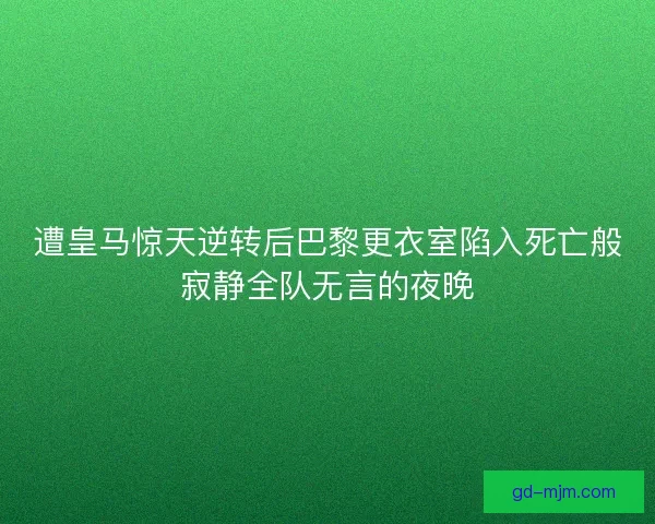 遭皇马惊天逆转后巴黎更衣室陷入死亡般寂静全队无言的夜晚
