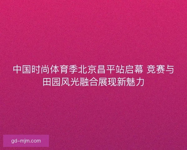 中国时尚体育季北京昌平站启幕 竞赛与田园风光融合展现新魅力
