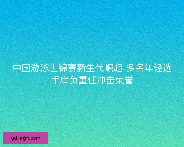 中国游泳世锦赛新生代崛起 多名年轻选手肩负重任冲击荣誉