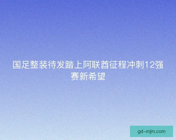 国足整装待发踏上阿联酋征程冲刺12强赛新希望